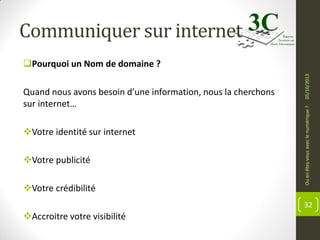 Communiquer sur internet

Votre identité sur internet
Votre publicité
Votre crédibilité

Ou en êtes-vous avec le numérique ?

Quand nous avons besoin d’une information, nous la cherchons
sur internet…

05/10/2013

Pourquoi un Nom de domaine ?

32

Accroitre votre visibilité

 