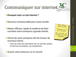 Communiquer sur internet

Moyen efficace, rapide et moderne de faire
connaître votre entreprise à grande échelle.

Vitrine de votre entreprise afin de trouver de
nouveaux clients.
• Carte de visite avec description de vos activités, photos
et tarifs de vos produits, vos coordonnées

Ou en êtes-vous avec le numérique ?

Devenue incontournable pour toute société.

05/10/2013

Pourquoi créer un site internet ?

33

Asseoir votre présence sur le marché

 