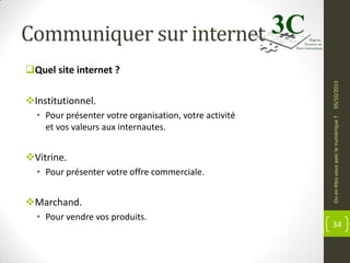 Communiquer sur internet

• Pour présenter votre organisation, votre activité
et vos valeurs aux internautes.

Vitrine.
• Pour présenter votre offre commerciale.

Marchand.
• Pour vendre vos produits.

Ou en êtes-vous avec le numérique ?

Institutionnel.

05/10/2013

Quel site internet ?

34

 
