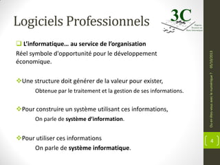 Une structure doit générer de la valeur pour exister,
Obtenue par le traitement et la gestion de ses informations.

Pour construire un système utilisant ces informations,
On parle de système d’information.

Pour utiliser ces informations
On parle de système informatique.

Ou en êtes-vous avec le numérique ?

 L’informatique… au service de l’organisation
Réel symbole d'opportunité pour le développement
économique.

05/10/2013

Logiciels Professionnels

4

 