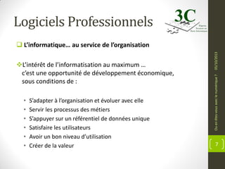 Logiciels Professionnels

•
•
•
•
•
•

S’adapter à l’organisation et évoluer avec elle
Servir les processus des métiers
S’appuyer sur un référentiel de données unique
Satisfaire les utilisateurs
Avoir un bon niveau d’utilisation
Créer de la valeur

Ou en êtes-vous avec le numérique ?

L’intérêt de l’informatisation au maximum …
c’est une opportunité de développement économique,
sous conditions de :

05/10/2013

 L’informatique… au service de l’organisation

7

 