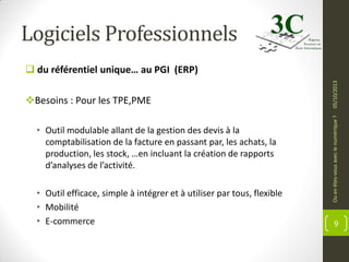 Logiciels Professionnels

• Outil modulable allant de la gestion des devis à la
comptabilisation de la facture en passant par, les achats, la
production, les stock, …en incluant la création de rapports
d’analyses de l’activité.
• Outil efficace, simple à intégrer et à utiliser par tous, flexible
• Mobilité
• E-commerce

Ou en êtes-vous avec le numérique ?

Besoins : Pour les TPE,PME

05/10/2013

 du référentiel unique… au PGI (ERP)

9

 