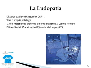 Disturbo da Gioco D’Azzardo ( DGA ) .
Vera e propria patologia.
1/3 dei malati della provincia di Roma proviene dai Castelli Romani
Età media è di 58 anni, sotto i 25 anni e al di sopra di 75.
La Ludopatia
14
 