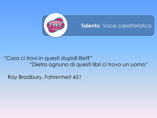 Talento: Voce caratteristica




“Cosa ci trovi in questi stupidi libri?”
           “Dietro ognuno di questi libri ci trovo un uomo”

 Ray Bradbury, Fahrenheit 451
 