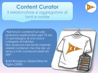 Content Curator
 Il selezionatore e aggregatore di
            fonti e notizie


“Nel futuro i contenuti sul web
andranno duplicandosi ogni 72 ore.
Ci sarà bisogno di una nuova
categoria di individui.
Non qualcuno che lavori creando
ulteriori contenuti, ma che dia un
senso a tutti i contenuti creati da
altri”

Rohit Bhargava, Global Director
Ogilvy (2009)
 