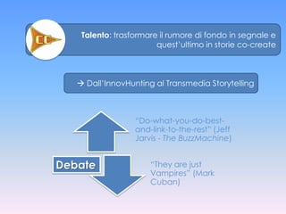 Talento: trasformare il rumore di fondo in segnale e
                        quest’ultimo in storie co-create



    Dall’InnovHunting al Transmedia Storytelling



                  “Do-what-you-do-best-
                  and-link-to-the-rest” (Jeff
                  Jarvis - The BuzzMachine)


Debate                “They are just
                      Vampires” (Mark
                      Cuban)
 
