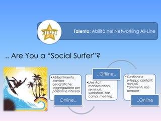 Talento: Abilità nel Networking All-Line




.. Are You a “Social Surfer”?

                                           ..Offline..
             •Abbattimento                               •Gestione e
              barriere                                    sviluppo contatti:
                                     •Live Act:           non più
              geografiche:
                                      manifestazioni,     frammenti, ma
              aggregazione per
                                      seminari,           persone
              passioni e interessi
                                      workshop, bar
                                      camp, meeting..
                   Online..                                     ..Online
 