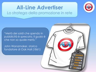 All-Line Advertiser
  Lo stratega della promozione in rete




“Metà dei soldi che spendo in
pubblicità è sprecata. Il guaio è
che non so quale metà.”

John Wanamaker, storico
fondatore di Oak Hall (1861)
 