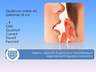 Qualcuno online sta
parlando di voi.

.. ?
Chi?
Quanto?
Come?
Dove?
Perché?


               Talento: capacità di gestione e interpretazione
                          degli elementi linguistici e semantici
 