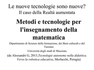 Le nuove tecnologie sono nuove?
Il caso della Realtà aumentata
Metodi e tecnologie per
l'insegnamento della
matematica
Dipartimento di Scienze della formazione, dei Beni culturali e del
Turismo
Università degli studi di Macerata
(da Alessandri G, 2013,Tecnologie autonome nella didattica.
Verso la robotica educativa, Morlacchi, Perugia)
 