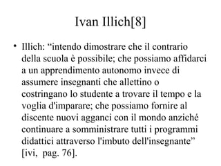 Ivan Illich[8]
• Illich: “intendo dimostrare che il contrario
della scuola è possibile; che possiamo affidarci
a un appren...