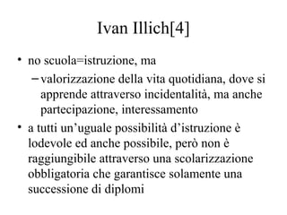 Ivan Illich[4]
• no scuola=istruzione, ma
–valorizzazione della vita quotidiana, dove si
apprende attraverso incidentalità...