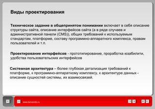 www.lenvendo.ru
Техническое задание в общепринятом понимании включает в себя описание
структуры сайта, описание интерфейсов сайта (а в ряде случаев и
административной панели (CMS)), общих требований к используемым
стандартам, платформе, составу программно-аппаратного комплекса, правам
пользователей и т.п.
Виды проектирования
Проектирование интерфейсов - прототипирование, проработка юзабилити,
удобства пользовательских интерфейсов
Системная архитектура – более глубокая детализация требований к
платформе, к программно-аппаратному комплексу, к архитектуре данных -
описание сущностей системы, их взаимосвязей.
 