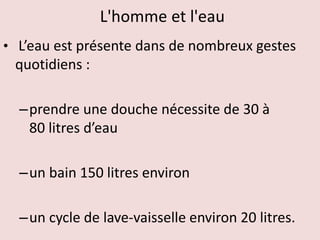L'homme et l'eau
• L’eau est présente dans de nombreux gestes
quotidiens :
–prendre une douche nécessite de 30 à
80 litres d’eau
–un bain 150 litres environ
–un cycle de lave-vaisselle environ 20 litres.
 