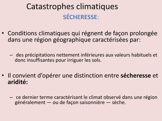 Catastrophes climatiques
SÉCHERESSE:
• Conditions climatiques qui régnent de façon prolongée
dans une région géographique caractérisées par:
– des précipitations nettement inférieures aux valeurs habituels et
donc insuffisantes pour irriguer les sols.
• Il convient d’opérer une distinction entre sécheresse et
aridité:
– ce dernier terme caractérisant le climat observé dans une région
généralement — ou de façon saisonnière — sèche.
 