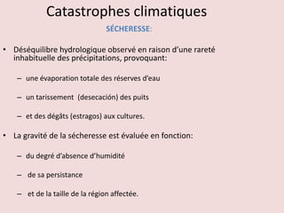 Catastrophes climatiques
SÉCHERESSE:
• Déséquilibre hydrologique observé en raison d’une rareté
inhabituelle des précipitations, provoquant:
– une évaporation totale des réserves d’eau
– un tarissement (desecación) des puits
– et des dégâts (estragos) aux cultures.
• La gravité de la sécheresse est évaluée en fonction:
– du degré d’absence d’humidité
– de sa persistance
– et de la taille de la région affectée.
 