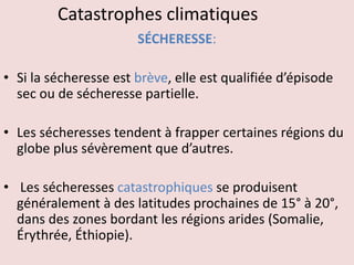 Catastrophes climatiques
SÉCHERESSE:
• Si la sécheresse est brève, elle est qualifiée d’épisode
sec ou de sécheresse partielle.
• Les sécheresses tendent à frapper certaines régions du
globe plus sévèrement que d’autres.
• Les sécheresses catastrophiques se produisent
généralement à des latitudes prochaines de 15° à 20°,
dans des zones bordant les régions arides (Somalie,
Érythrée, Éthiopie).
 