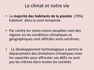 Le climat et notre vie
• La majorité des habitants de la planète (70%)
habitent dans la zone tempérée.
• Par contre les zones moins peuplées sont des
régions où les conditions climatiques et
géographiques sont difficiles voire extrêmes.
• Le développement technologique a permis le
dépassement des limitations climatiques mais
les capacités pour affronter ces défis ne sont
pas les mêmes dans toutes les sociétés.
 