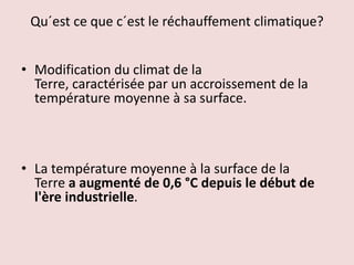 Qu´est ce que c´est le réchauffement climatique?
• Modification du climat de la
Terre, caractérisée par un accroissement de la
température moyenne à sa surface.
• La température moyenne à la surface de la
Terre a augmenté de 0,6 °C depuis le début de
l'ère industrielle.
 
