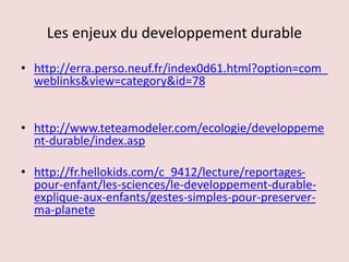 Les enjeux du developpement durable
• http://erra.perso.neuf.fr/index0d61.html?option=com_
weblinks&view=category&id=78
• http://www.teteamodeler.com/ecologie/developpeme
nt-durable/index.asp
• http://fr.hellokids.com/c_9412/lecture/reportages-
pour-enfant/les-sciences/le-developpement-durable-
explique-aux-enfants/gestes-simples-pour-preserver-
ma-planete
 
