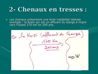 2- Chenaux en tresses2- Chenaux en tresses ::
• Les chenaux présentent une forte instabilité latéraleLes chenaux présentent une forte instabilité latérale
exemple : la Kosie qui est un affluant du Gange à migréexemple : la Kosie qui est un affluant du Gange à migré
vers l’Ouest 270 km en 200 ans.vers l’Ouest 270 km en 200 ans.
 