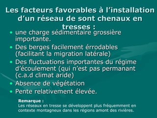 Les facteurs favorables à l’installationLes facteurs favorables à l’installation
d’un réseau de sont chenaux end’un réseau de sont chenaux en
tresses :tresses :
• une charge sédimentaire grossièreune charge sédimentaire grossière
importante.importante.
• Des berges facilement érrodablesDes berges facilement érrodables
(facilitant la migration latérale)(facilitant la migration latérale)
• Des fluctuations importantes du régimeDes fluctuations importantes du régime
d’écoulement (qui n’est pas permanantd’écoulement (qui n’est pas permanant
(c.a.d climat aride)(c.a.d climat aride)
• Absence de végétationAbsence de végétation
• Pente relativement élevée.Pente relativement élevée.
Remarque :
Les réseaux en tresse se développent plus fréquemment en
contexte montagneux dans les régions amont des rivières.
 