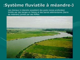33--Système fluviatile à méandreSystème fluviatile à méandre::
Les chenaux à méandre possèdent des pools (zones profondes)
limités par des berges en falaise et des barres sédimentaires (barre
de méandre) jointés par des Riffles
 