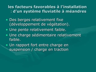 les facteurs favorables à l’installationles facteurs favorables à l’installation
d’un système fluviatile à méandresd’un système fluviatile à méandres::
• Des berges relativement fixeDes berges relativement fixe
(développement de végétation).(développement de végétation).
• Une pente relativement faible.Une pente relativement faible.
• Une charge sédimentaire relativementUne charge sédimentaire relativement
faible.faible.
• Un rapport fort entre charge enUn rapport fort entre charge en
suspension / charge en tractionsuspension / charge en traction
 
