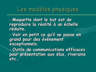 LesLes modèlesmodèles physiquesphysiques
-- Maquette dont le but est deMaquette dont le but est de
reproduire la réalité à un échellereproduire la réalité à un échelle
réduite.réduite.
-- Voir en petit ce qu’il se passe enVoir en petit ce qu’il se passe en
grand pour des évènementgrand pour des évènement
exceptionnels.exceptionnels.
-- Outils de communications efficacesOutils de communications efficaces
pour présentation aux élus, riverainspour présentation aux élus, riverains
etc…etc…
 