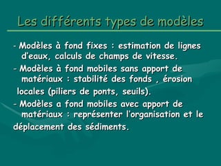 LesLes différents types de modèlesdifférents types de modèles
-- Modèles à fond fixes : estimation de lignesModèles à fond fixes : estimation de lignes
d’eaux, calculs de champs de vitesse.d’eaux, calculs de champs de vitesse.
-- Modèles à fond mobiles sans apport deModèles à fond mobiles sans apport de
matériaux : stabilité des fonds , érosionmatériaux : stabilité des fonds , érosion
locales (piliers de ponts, seuils).locales (piliers de ponts, seuils).
-- Modèles a fond mobiles avec apport deModèles a fond mobiles avec apport de
matériaux : représenter l’organisation et lematériaux : représenter l’organisation et le
déplacement des sédiments.déplacement des sédiments.
 