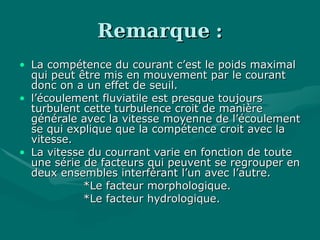 RemarqueRemarque ::
• La compétence du courant c’est le poids maximalLa compétence du courant c’est le poids maximal
qui peut être mis en mouvement par le courantqui peut être mis en mouvement par le courant
donc on a un effet de seuil.donc on a un effet de seuil.
• l’écoulement fluviatile est presque toujoursl’écoulement fluviatile est presque toujours
turbulent cette turbulence croit de manièreturbulent cette turbulence croit de manière
générale avec la vitesse moyenne de l’écoulementgénérale avec la vitesse moyenne de l’écoulement
se qui explique que la compétence croit avec lase qui explique que la compétence croit avec la
vitesse.vitesse.
• La vitesse du courrant varie en fonction de touteLa vitesse du courrant varie en fonction de toute
une série de facteurs qui peuvent se regrouper enune série de facteurs qui peuvent se regrouper en
deux ensembles interférant l’un avec l’autre.deux ensembles interférant l’un avec l’autre.
*Le facteur morphologique.*Le facteur morphologique.
*Le facteur hydrologique.*Le facteur hydrologique.
 