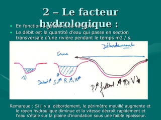 22 –– Le facteurLe facteur
hydrologiquehydrologique ::• En fonction de débit et sa variationEn fonction de débit et sa variation
• Le débit est la quantité d’eau qui passe en sectionLe débit est la quantité d’eau qui passe en section
transversale d’une rivière pendant le temps m3 / s.transversale d’une rivière pendant le temps m3 / s.
Remarque : Si il y a débordement, le périmètre mouillé augmente etRemarque : Si il y a débordement, le périmètre mouillé augmente et
le rayon hydraulique diminue et la vitesse décroît rapidement etle rayon hydraulique diminue et la vitesse décroît rapidement et
l’eau s’étale sur la plaine d’inondation sous une faible épaisseur.l’eau s’étale sur la plaine d’inondation sous une faible épaisseur.
 