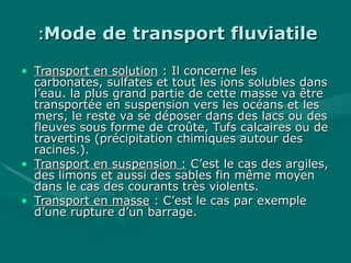 Mode de transport fluviatileMode de transport fluviatile::
• Transport en solutionTransport en solution : Il concerne les: Il concerne les
carbonates, sulfates et tout les ions solubles danscarbonates, sulfates et tout les ions solubles dans
l’eau. la plus grand partie de cette masse va êtrel’eau. la plus grand partie de cette masse va être
transportée en suspension vers les océans et lestransportée en suspension vers les océans et les
mers, le reste va se déposer dans des lacs ou desmers, le reste va se déposer dans des lacs ou des
fleuves sous forme de croûte, Tufs calcaires ou defleuves sous forme de croûte, Tufs calcaires ou de
travertins (précipitation chimiques autour destravertins (précipitation chimiques autour des
racines.).racines.).
• Transport en suspension :Transport en suspension : C’est le cas des argiles,C’est le cas des argiles,
des limons et aussi des sables fin même moyendes limons et aussi des sables fin même moyen
dans le cas des courants très violents.dans le cas des courants très violents.
• Transport en masseTransport en masse : C’est le cas par exemple: C’est le cas par exemple
d’une rupture d’un barrage.d’une rupture d’un barrage.
 