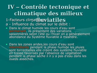 IVIV –– Contrôle tectonique etContrôle tectonique et
climatique des milieuxclimatique des milieux
fluviatilesfluviatiles::1-Facteurs climatiques1-Facteurs climatiques
a - Influence du climat sur le débit :a - Influence du climat sur le débit :
• Dans le climat humide les cours d’eau sontDans le climat humide les cours d’eau sont
permanantpermanant, ils présentent des variations, ils présentent des variations
saisonnières selon l’été ou l’hiver on a généralementsaisonnières selon l’été ou l’hiver on a généralement
abondance du Système fluviatile à méandre.abondance du Système fluviatile à méandre.
• Dans les zones arides,les cours d’eau sontDans les zones arides,les cours d’eau sont
intermittentsintermittents pendant la phase humide les pluiespendant la phase humide les pluies
sont torrentielles elle créent des système fluviatilesont torrentielles elle créent des système fluviatile
en tresse favorisés par l’absence de végétationen tresse favorisés par l’absence de végétation
pendant la phase sèche il n y a pas d’eau dans lespendant la phase sèche il n y a pas d’eau dans les
oueds asséchés.oueds asséchés.
 