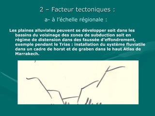2 – Facteur tectoniques :2 – Facteur tectoniques :
a- à l’échelle régionale :
Les plaines alluviales peuvent se développer soit dans les
bassins du voisinage des zones de subduction soit en
régime de distension dans des faussée d’effondrement,
exemple pendant le Trias : installation du système fluviatile
dans un cadre de horst et de graben dans le haut Atlas de
Marrakech.
 