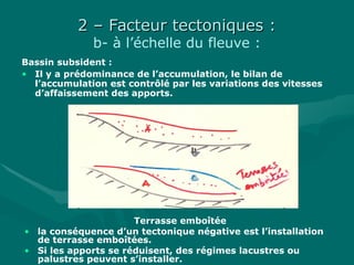 2 – Facteur tectoniques :2 – Facteur tectoniques :
b- à l’échelle du fleuve :
Bassin subsident :
• Il y a prédominance de l’accumulation, le bilan de
l’accumulation est contrôlé par les variations des vitesses
d’affaissement des apports.
Terrasse emboîtée
• la conséquence d’un tectonique négative est l’installation
de terrasse emboîtées.
• Si les apports se réduisent, des régimes lacustres ou
palustres peuvent s’installer.
 