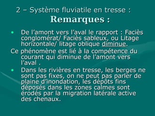 2 – Système fluviatile en tresse :2 – Système fluviatile en tresse :
RemarquesRemarques ::
• De l’amont vers l’aval le rapport : FacièsDe l’amont vers l’aval le rapport : Faciès
conglomérat/ Faciès sableux, ou Litageconglomérat/ Faciès sableux, ou Litage
horizontale/ litage obliquehorizontale/ litage oblique diminuediminue..
Ce phénomène est lié à la compétence duCe phénomène est lié à la compétence du
courant qui diminue de l’amont verscourant qui diminue de l’amont vers
l’aval .l’aval .
• Dans les rivières en tresse, les berges neDans les rivières en tresse, les berges ne
sont pas fixes, on ne peut pas parler desont pas fixes, on ne peut pas parler de
plaine d’inondation, les dépôts finsplaine d’inondation, les dépôts fins
déposés dans les zones calmes sontdéposés dans les zones calmes sont
érodés par la migration latérale activeérodés par la migration latérale active
des chenaux.des chenaux.
 