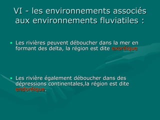 VI - les environnements associésVI - les environnements associés
aux environnements fluviatiles :aux environnements fluviatiles :
• Les rivières peuvent déboucher dans la mer enLes rivières peuvent déboucher dans la mer en
formant des delta, la région est diteformant des delta, la région est dite exoréiqueexoréique
• Les rivière également déboucher dans desLes rivière également déboucher dans des
dépressions continentales,la région est ditedépressions continentales,la région est dite
endoréiqueendoréique..
 