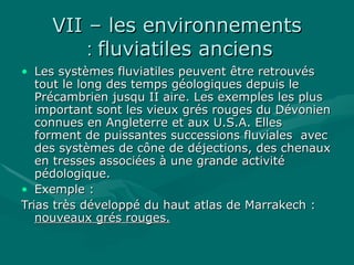VII – les environnementsVII – les environnements
fluviatiles anciensfluviatiles anciens::
• Les systèmes fluviatiles peuvent être retrouvésLes systèmes fluviatiles peuvent être retrouvés
tout le long des temps géologiques depuis letout le long des temps géologiques depuis le
Précambrien jusqu II aire. Les exemples les plusPrécambrien jusqu II aire. Les exemples les plus
important sont les vieux grés rouges du Dévonienimportant sont les vieux grés rouges du Dévonien
connues en Angleterre et aux U.S.A. Ellesconnues en Angleterre et aux U.S.A. Elles
forment de puissantes successions fluviales avecforment de puissantes successions fluviales avec
des systèmes de cône de déjections, des chenauxdes systèmes de cône de déjections, des chenaux
en tresses associées à une grande activitéen tresses associées à une grande activité
pédologique.pédologique.
• Exemple :Exemple :
Trias très développé du haut atlas de Marrakech :Trias très développé du haut atlas de Marrakech :
nouveaux grés rouges.nouveaux grés rouges.
 