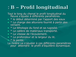 BB –– Profil longitudinalProfil longitudinal::
Tout le long du chenal le profil longitudinal duTout le long du chenal le profil longitudinal du
fleuve s’ajuste à différents paramètres.fleuve s’ajuste à différents paramètres.
• * le début déterminé par l’apport des eaux* le début déterminé par l’apport des eaux
• * La charge des alluvions fournit à partir des* La charge des alluvions fournit à partir des
versant.versant.
• * La lithologie du fond et sa rugosité.* La lithologie du fond et sa rugosité.
• * Le calibre de matériaux transporté.* Le calibre de matériaux transporté.
• * La vitesse de l’écoulement.* La vitesse de l’écoulement.
• * La profondeur et la largeur du lit.* La profondeur et la largeur du lit.
• * la pente.* la pente.
La rivière va s’ajuster à ces différents paramètresLa rivière va s’ajuster à ces différents paramètres
pour atteindre le profil d’équilibre dynamique.pour atteindre le profil d’équilibre dynamique.
 