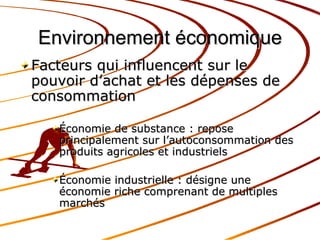 Environnement économique Facteurs qui influencent sur le pouvoir d’achat et les dépenses de consommation Économie de substance : repose principalement sur l’autoconsommation des produits agricoles et industriels Économie industrielle : désigne une économie riche comprenant de multiples marchés 