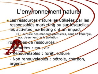 L’environnement naturel Les ressources naturelles utilisées par les responsables marketing ou sur lesquelles les activités marketing ont un impact EX : pénurie des matières premières, coût de l’énergie, accroissement de la pollution Trois types de ressources : - Illimitées : eau, air - Renouvelables : forêt, culture - Non renouvelables : pétrole, charbon, argent… 
