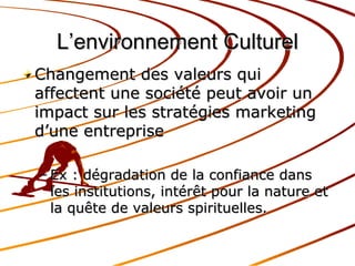 L’environnement Culturel Changement des valeurs qui affectent une société peut avoir un impact sur les stratégies marketing d’une entreprise Ex : dégradation de la confiance dans les institutions, intérêt pour la nature et la quête de valeurs spirituelles. 