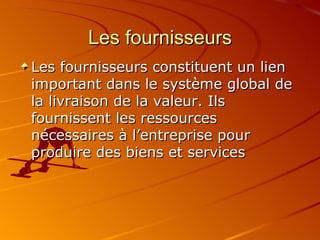 Les fournisseurs Les fournisseurs constituent un lien important dans le système global de la livraison de la valeur. Ils fournissent les ressources nécessaires à l’entreprise pour produire des biens et services 