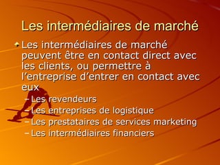 Les intermédiaires de marché Les intermédiaires de marché peuvent être en contact direct avec les clients, ou permettre à l’entreprise d’entrer en contact avec eux Les revendeurs Les entreprises de logistique Les prestataires de services marketing Les intermédiaires financiers 