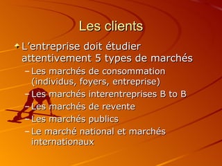 Les clients L’entreprise doit étudier attentivement 5 types de marchés Les marchés de consommation (individus, foyers, entreprise) Les marchés interentreprises B to B Les marchés de revente Les marchés publics Le marché national et marchés internationaux 