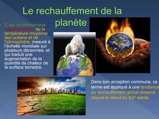 C´est un phénomène
d'augmentation de la
température moyenne
des océans et de
l'atmosphère, mesuré à
l'échelle mondiale sur
plusieurs décennies, et
qui traduit une
augmentation de la
quantité de chaleur de
la surface terrestre.
Dans son acception commune, ce
terme est appliqué à une tendance
au réchauffement global observé
depuis le début du XXe siècle.
 