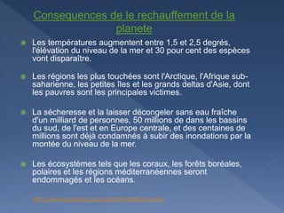  Les températures augmentent entre 1,5 et 2,5 degrés,
l'élévation du niveau de la mer et 30 pour cent des espèces
vont disparaître.
 Les régions les plus touchées sont l'Arctique, l'Afrique sub-
saharienne, les petites îles et les grands deltas d'Asie, dont
les pauvres sont les principales victimes.
 La sécheresse et la laisser décongeler sans eau fraîche
d'un milliard de personnes, 50 millions de dans les bassins
du sud, de l'est et en Europe centrale, et des centaines de
millions sont déjà condamnés à subir des inondations par la
montée du niveau de la mer.
 Les écosystèmes tels que les coraux, les forêts boréales,
polaires et les régions méditerranéennes seront
endommagés et les océans.
http://www.youtube.com/watch?v=lzf8yN1wo3o
Consequences de le rechauffement de la
planete
 