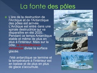  L'ère de la destruction de
l'Arctique et de l'Antarctique
des pôles est arrivée.
L'Arctique est entré dans une
spirale destructrice qui va
disparaître en été 2020.
Pendant ce temps Antarctique
stable et même de plus en
plus à l'intérieur. Mais sur la
côte, le réchauffement
climatique divise la surface
glacée.
l'été antarctique se termine et
la température à l'intérieur est
en baisse et de plus en plus
de glace s'accumule.
 