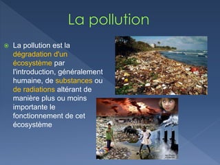  La pollution est la
dégradation d'un
écosystème par
l'introduction, généralement
humaine, de substances ou
de radiations altérant de
manière plus ou moins
importante le
fonctionnement de cet
écosystème
 